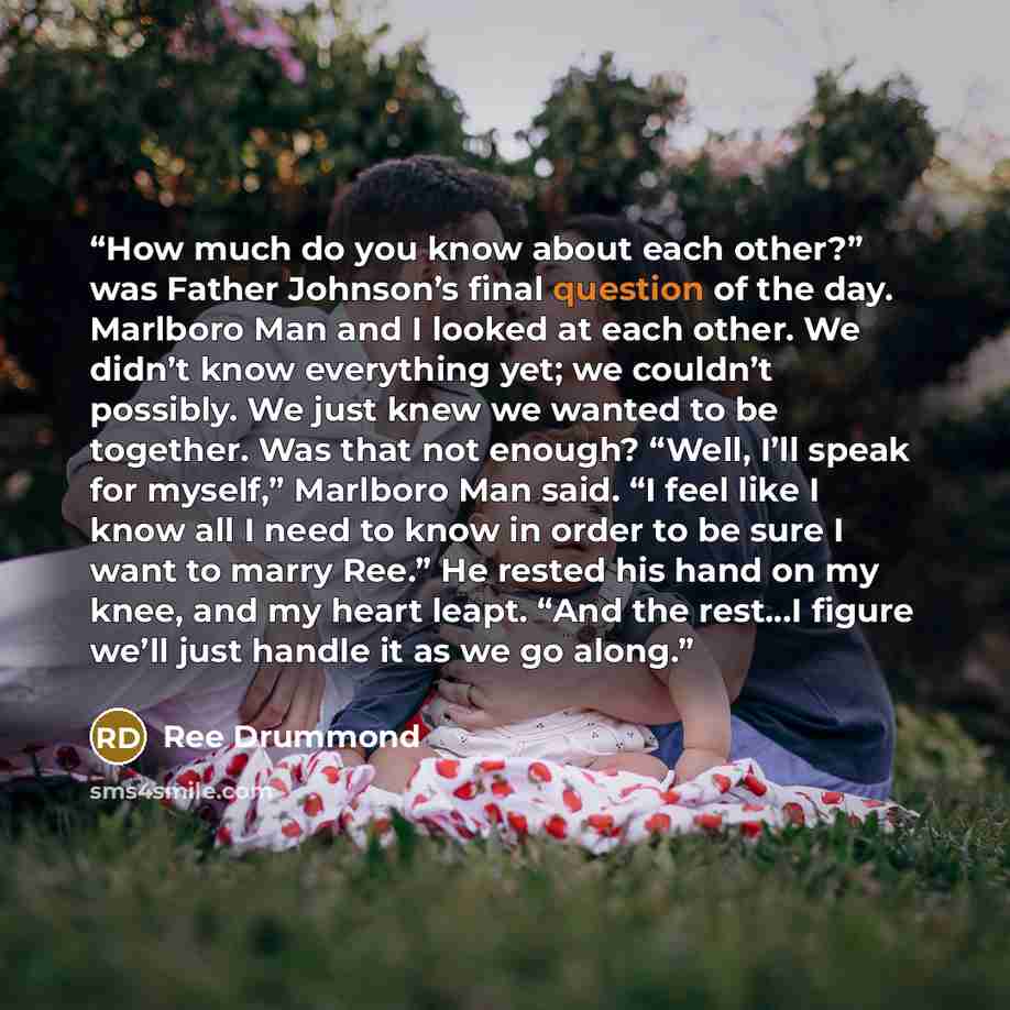 “How much do you know about each other?” was Father Johnson’s final question of the day. Marlboro Man and I looked at each other. We didn’t know everything yet; we couldn’t possibly. We just knew we wanted to be together. Was that not enough? “Well, I’ll speak for myself,” Marlboro Man said. “I…” quote by Ree Drummond