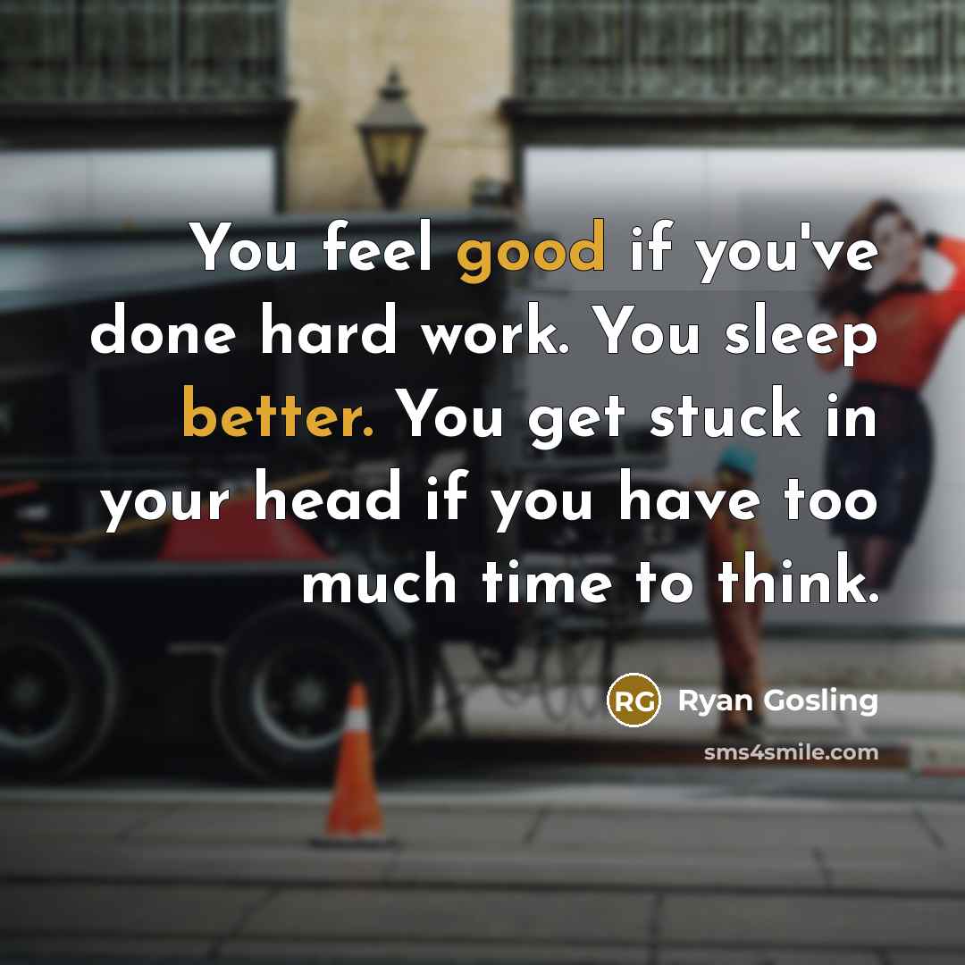“You feel good if you've done hard work. You sleep better. You get stuck in your head if you have too much time to think.” quote by Ryan Gosling