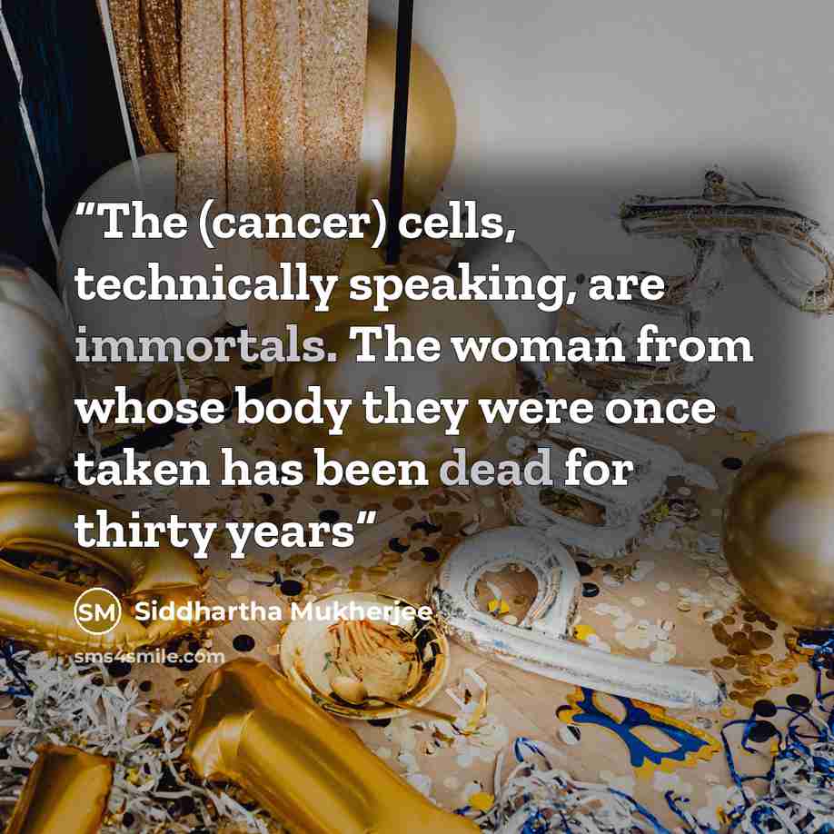 “The (cancer) cells, technically speaking, are immortals. The woman from whose body they were once taken has been dead for thirty years” quote by Siddhartha Mukherjee