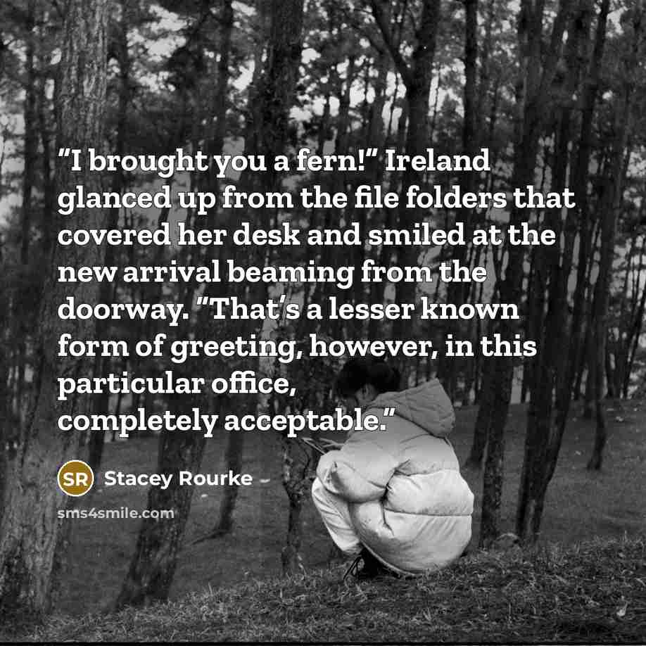“I brought you a fern!” Ireland glanced up from the file folders that covered her desk and smiled at the new arrival beaming from the doorway. “That’s a lesser known form of greeting, however, in this particular office, completely acceptable.” quote by Stacey Rourke