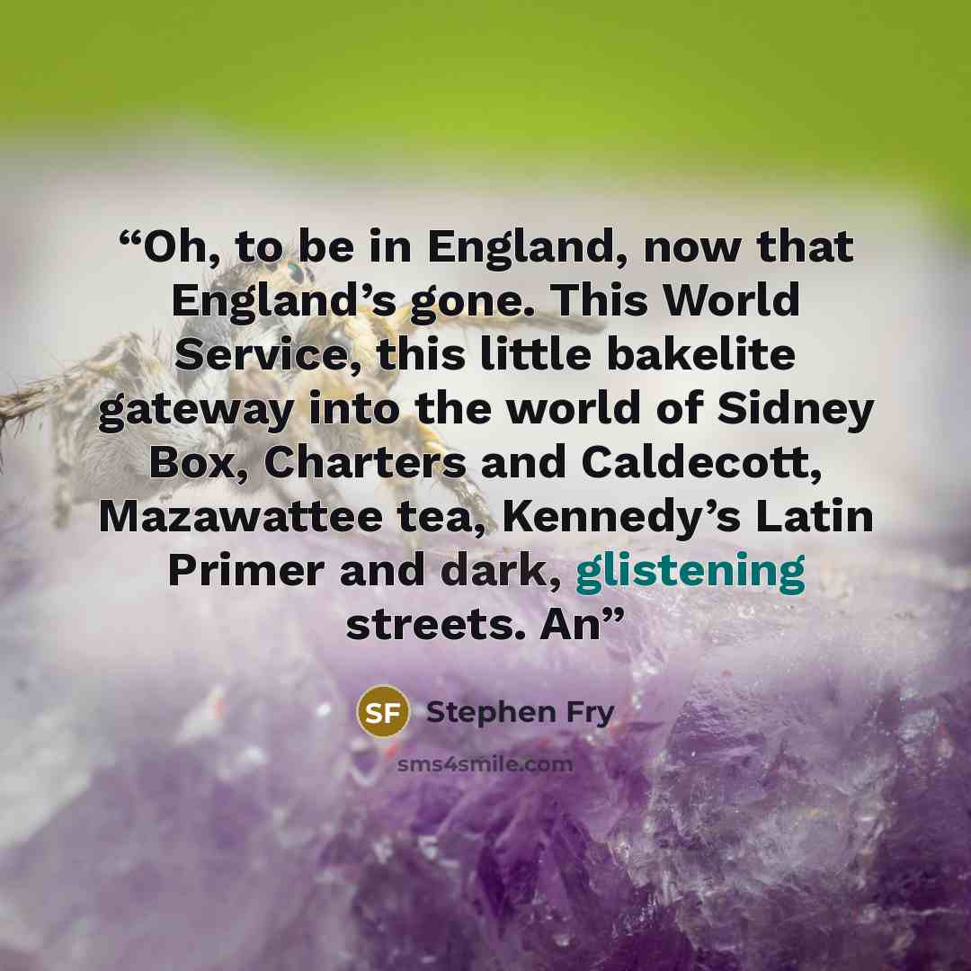 “Oh, to be in England, now that England’s gone. This World Service, this little bakelite gateway into the world of Sidney Box, Charters and Caldecott, Mazawattee tea, Kennedy’s Latin Primer and dark, glistening streets. An” quote by Stephen Fry