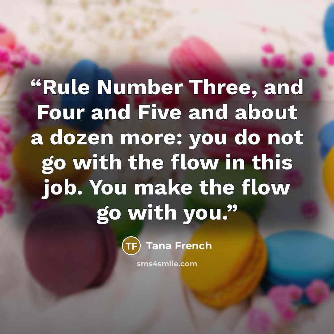 “Rule Number Three, and Four and Five and about a dozen more: you do not go with the flow in this job. You make the flow go with you.” quote by Tana French