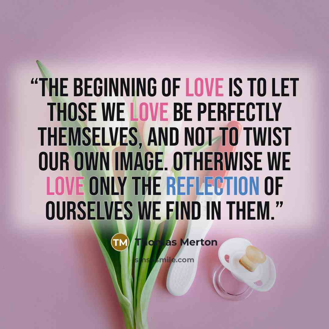 “The beginning of love is to let those we love be perfectly themselves, and not to twist our own image. Otherwise we love only the reflection of ourselves we find in them.” quote by Thomas Merton