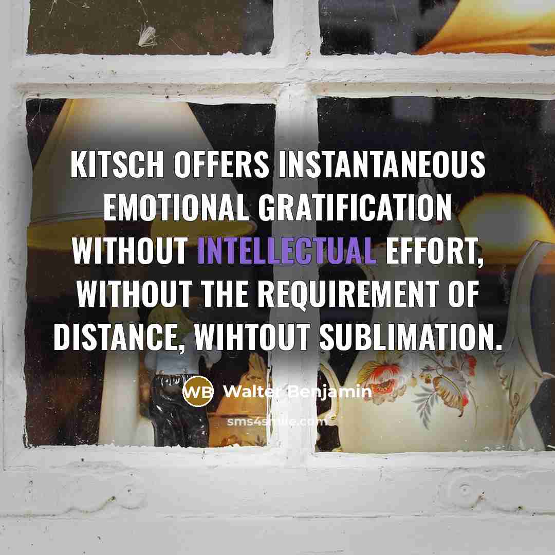 “Kitsch offers instantaneous emotional gratification without intellectual effort, without the requirement of distance, wihtout sublimation.” quote by Walter Benjamin