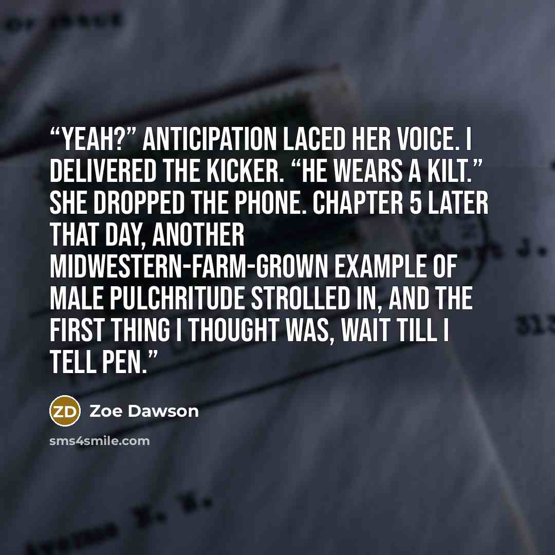“Yeah?” Anticipation laced her voice. I delivered the kicker. “He wears a kilt.” She dropped the phone. Chapter 5 Later that day, another Midwestern-farm-grown example of male pulchritude strolled in, and the first thing I thought was, wait till I tell Pen.” quote by Zoe Dawson