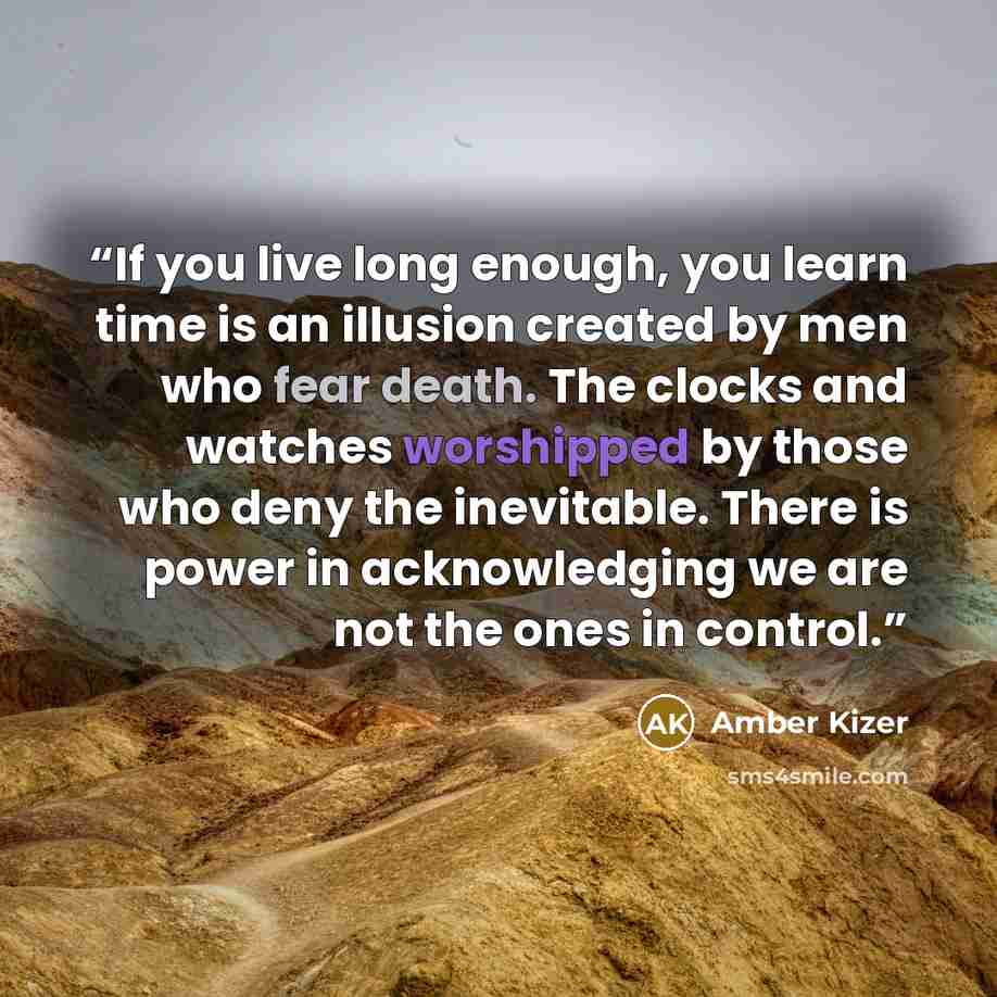“If you live long enough, you learn time is an illusion created by men who fear death. The clocks and watches worshipped by those who deny the inevitable. There is power in acknowledging we are not the ones in control.” quote by Amber Kizer