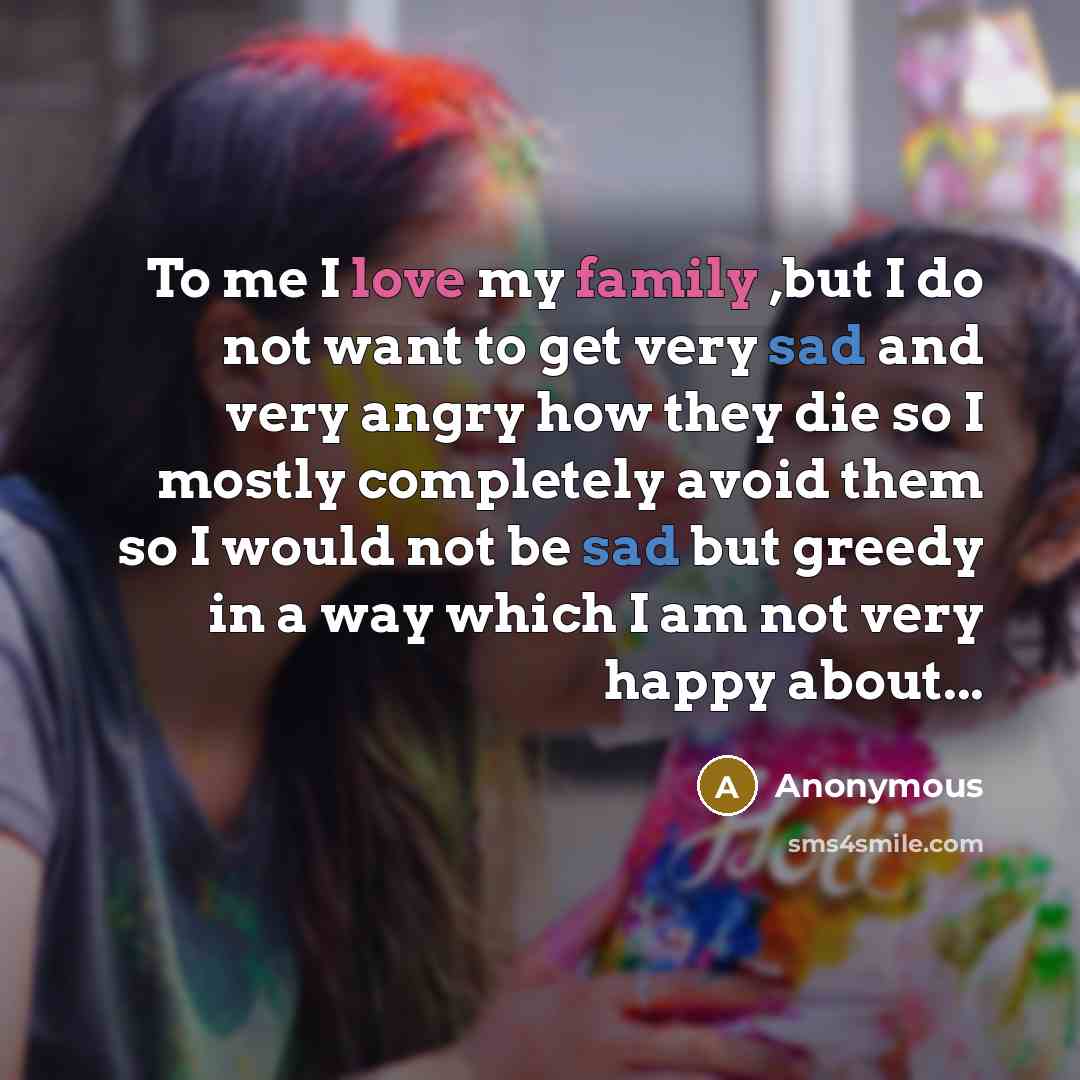 “To me I love my family ,but I do not want to get very sad and very angry how they die so I mostly completely avoid them so I would not be sad but greedy in a way which I am not very happy about...” quote by Anonymous