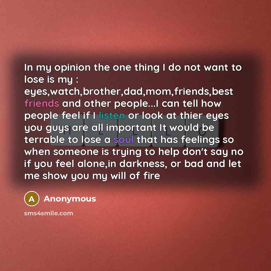 “In my opinion the one thing I do not want to lose is my : eyes,watch,brother,dad,mom,friends,best friends and other people...I can tell how people feel if I listen or look at thier eyes you guys are all important It would be terrable to lose a soul that has feelings so when someone is trying to…” quote by Anonymous