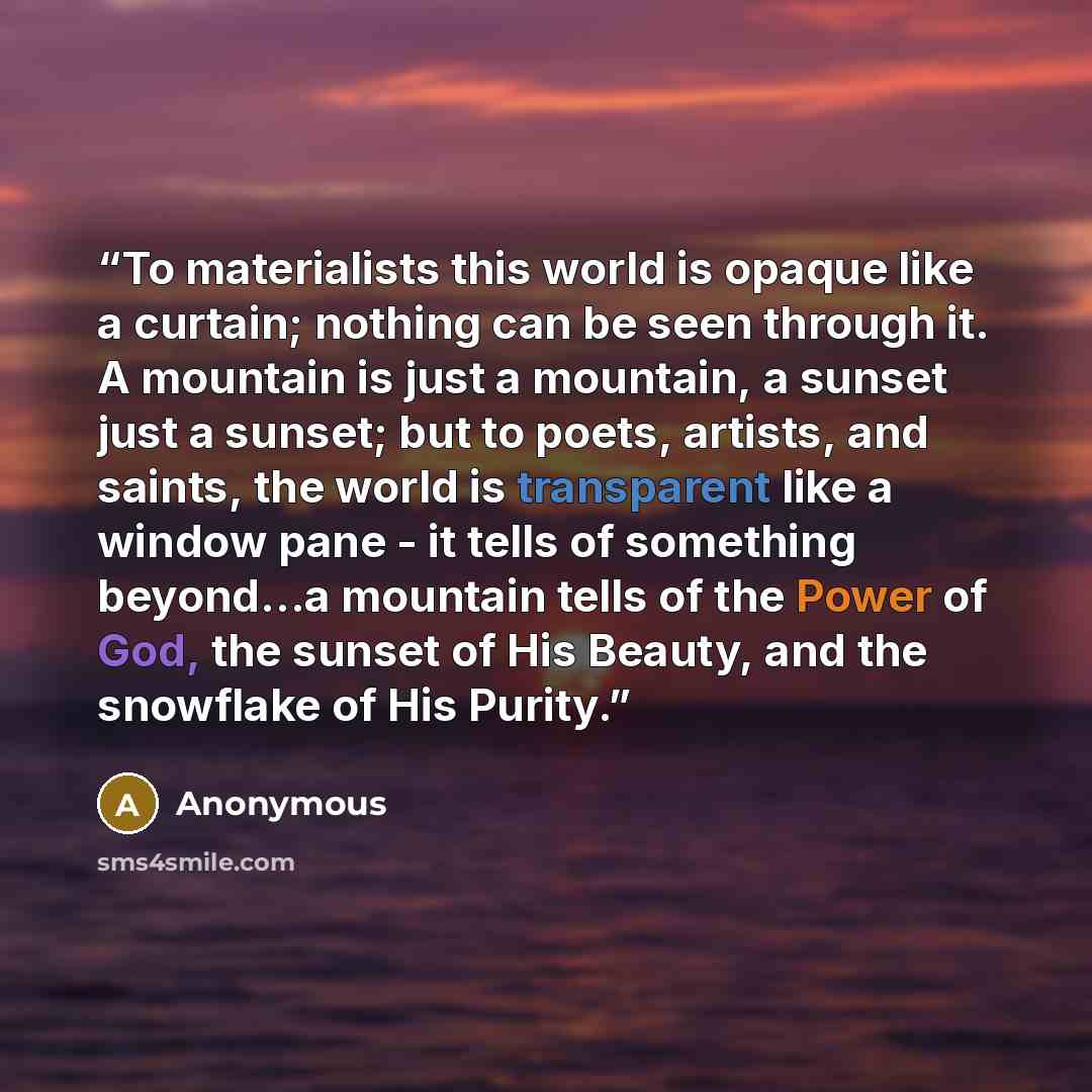 “To materialists this world is opaque like a curtain; nothing can be seen through it. A mountain is just a mountain, a sunset just a sunset; but to poets, artists, and saints, the world is transparent like a window pane - it tells of something beyond…a mountain tells of the Power of God, the sunset…” quote by Anonymous