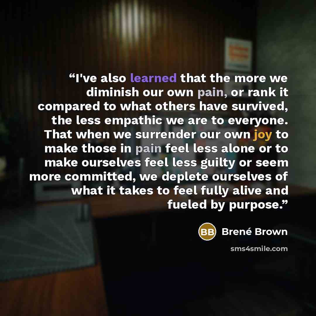 “I've also learned that the more we diminish our own pain, or rank it compared to what others have survived, the less empathic we are to everyone. That when we surrender our own joy to make those in pain feel less alone or to make ourselves feel less guilty or seem more committed, we deplete…” quote by Brené Brown