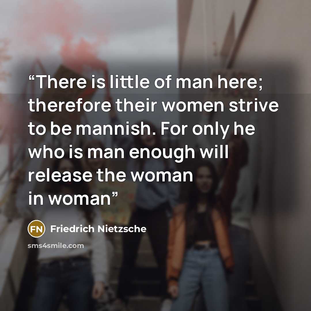 “There is little of man here; therefore their women strive to be mannish. For only he who is man enough will release the woman in woman” quote by Friedrich Nietzsche