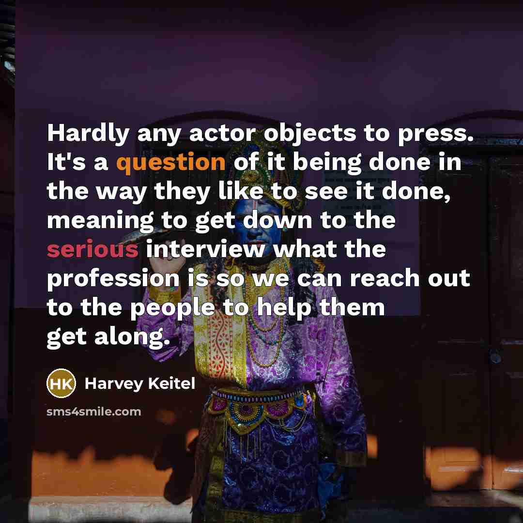 “Hardly any actor objects to press. It's a question of it being done in the way they like to see it done, meaning to get down to the serious interview what the profession is so we can reach out to the people to help them get along.” quote by Harvey Keitel
