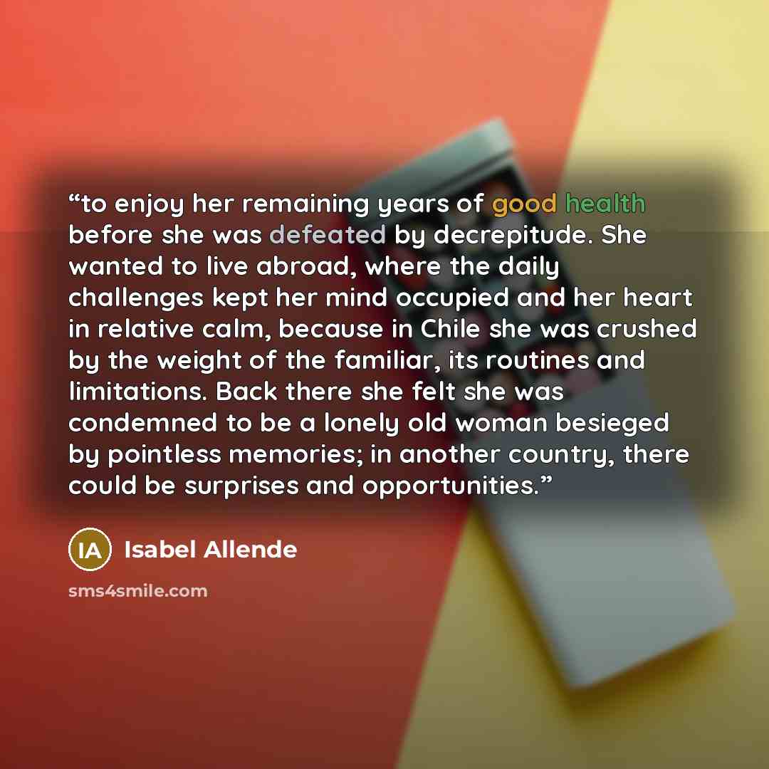 “to enjoy her remaining years of good health before she was defeated by decrepitude. She wanted to live abroad, where the daily challenges kept her mind occupied and her heart in relative calm, because in Chile she was crushed by the weight of the familiar, its routines and limitations. Back there…” quote by Isabel Allende