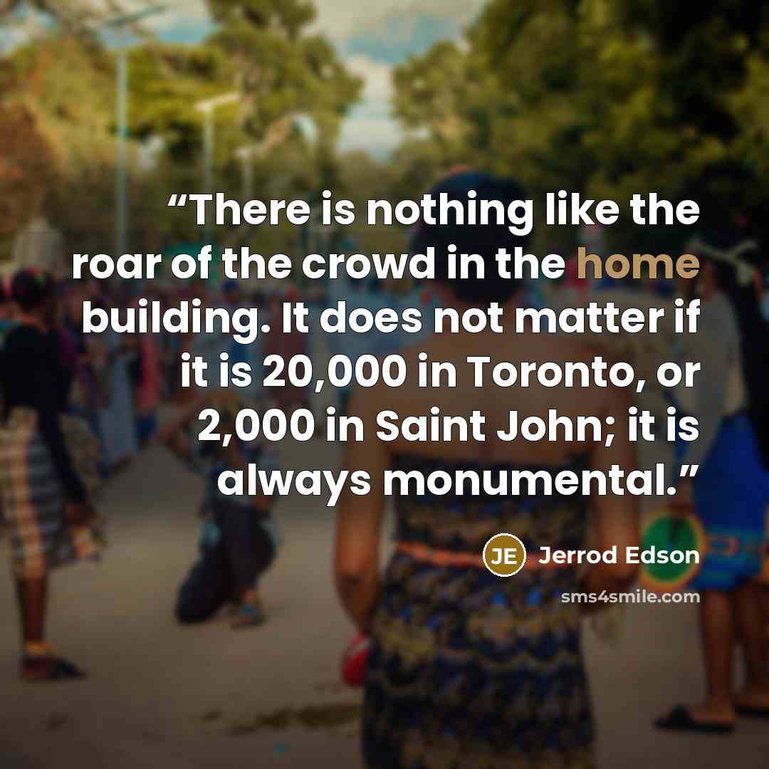 “There is nothing like the roar of the crowd in the home building. It does not matter if it is 20,000 in Toronto, or 2,000 in Saint John; it is always monumental.” quote by Jerrod Edson