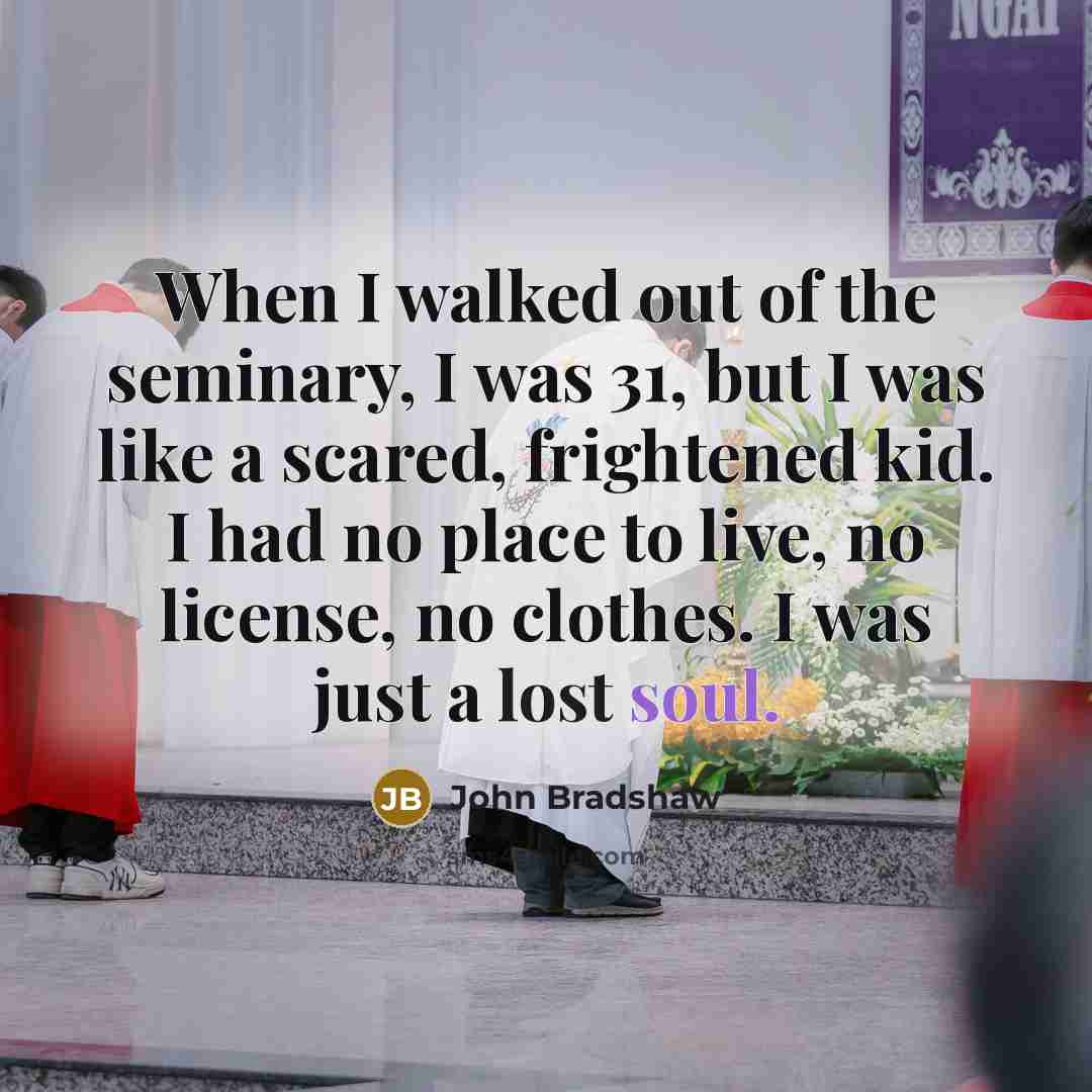 “When I walked out of the seminary, I was 31, but I was like a scared, frightened kid. I had no place to live, no license, no clothes. I was just a lost soul.” quote by John Bradshaw