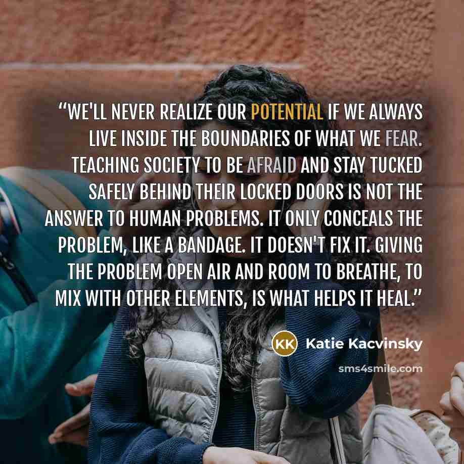 “We'll never realize our potential if we always live inside the boundaries of what we fear. Teaching society to be afraid and stay tucked safely behind their locked doors is not the answer to human problems. It only conceals the problem, like a bandage. It doesn't fix it. Giving the problem open…” quote by Katie Kacvinsky