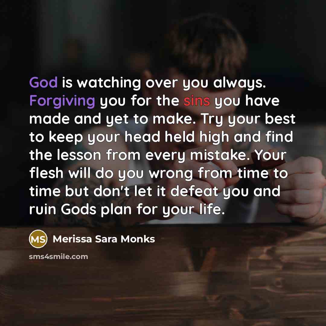 “God is watching over you always. Forgiving you for the sins you have made and yet to make. Try your best to keep your head held high and find the lesson from every mistake. Your flesh will do you wrong from time to time but don't let it defeat you and ruin Gods plan for your life.” quote by Merissa Sara Monks