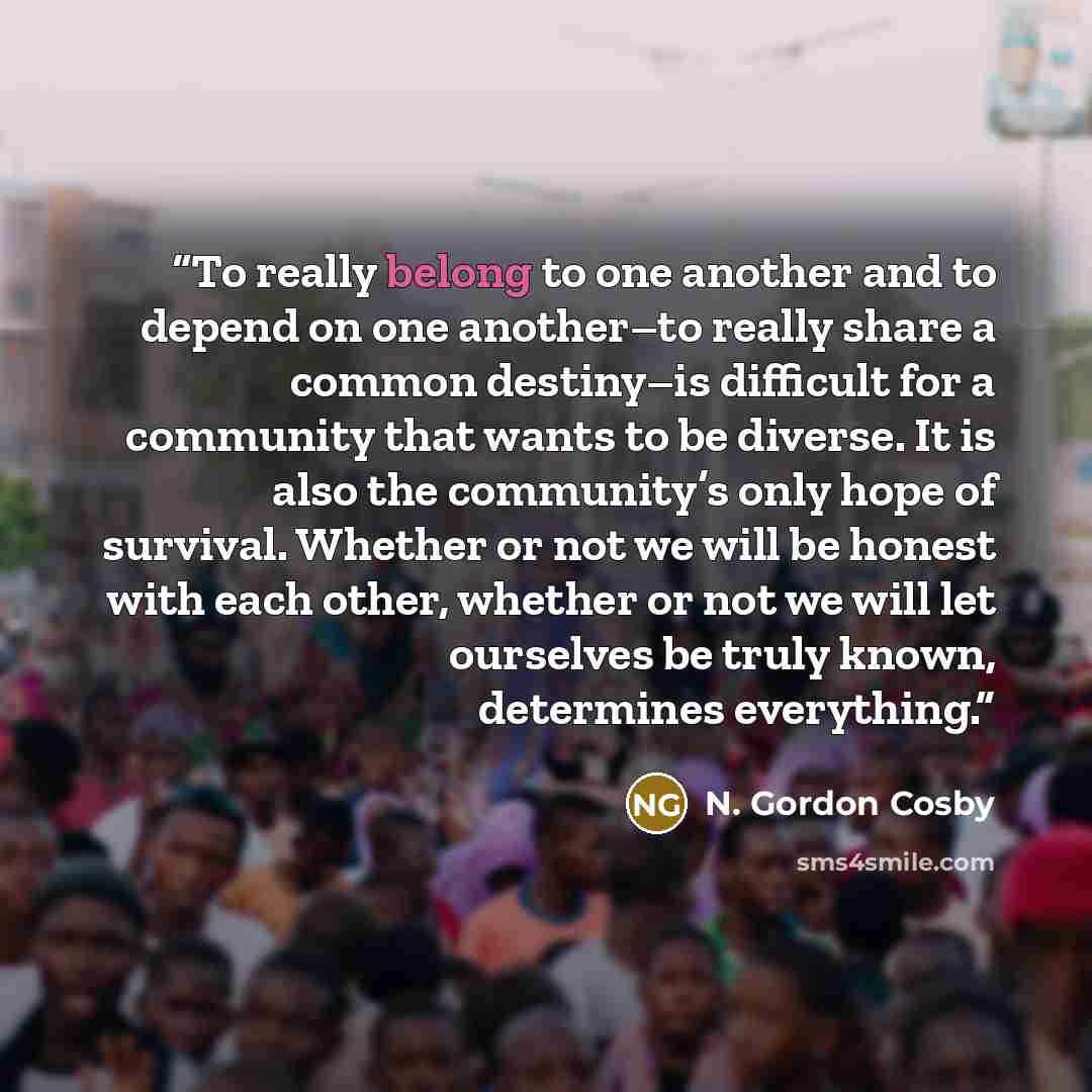 “To really belong to one another and to depend on one another–to really share a common destiny–is difficult for a community that wants to be diverse. It is also the community’s only hope of survival. Whether or not we will be honest with each other, whether or not we will let ourselves be truly…” quote by N. Gordon Cosby