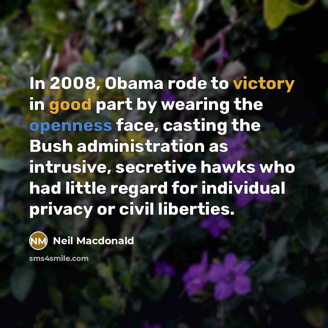 “In 2008, Obama rode to victory in good part by wearing the openness face, casting the Bush administration as intrusive, secretive hawks who had little regard for individual privacy or civil liberties.” quote by Neil Macdonald