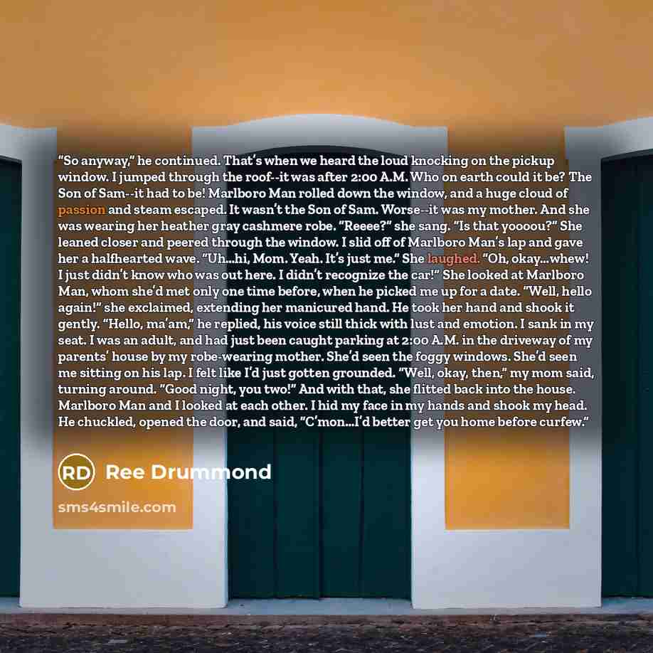 “So anyway,” he continued. That’s when we heard the loud knocking on the pickup window. I jumped through the roof--it was after 2:00 A.M. Who on earth could it be? The Son of Sam--it had to be! Marlboro Man rolled down the window, and a huge cloud of passion and steam escaped. It wasn’t the Son of…” quote by Ree Drummond