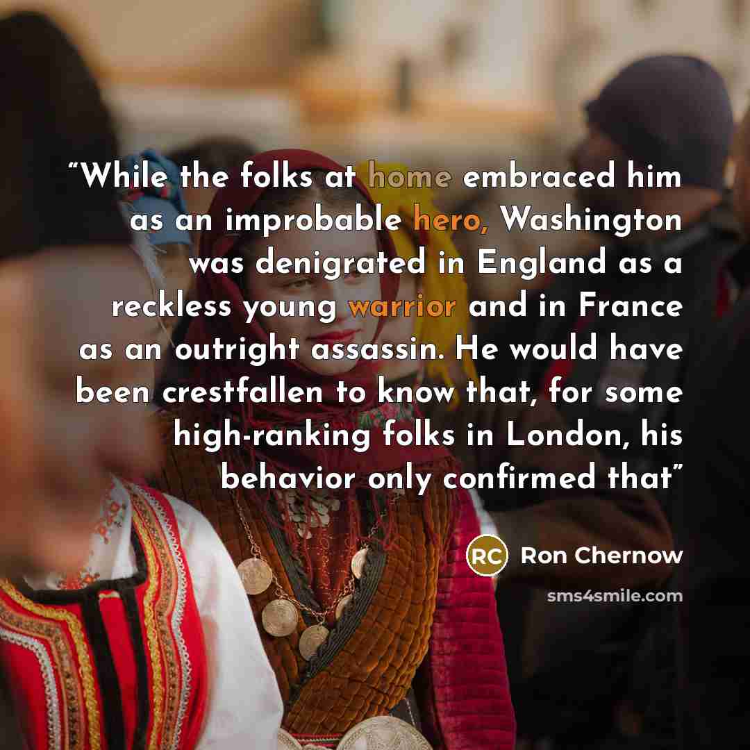 “While the folks at home embraced him as an improbable hero, Washington was denigrated in England as a reckless young warrior and in France as an outright assassin. He would have been crestfallen to know that, for some high-ranking folks in London, his behavior only confirmed that” quote by Ron Chernow