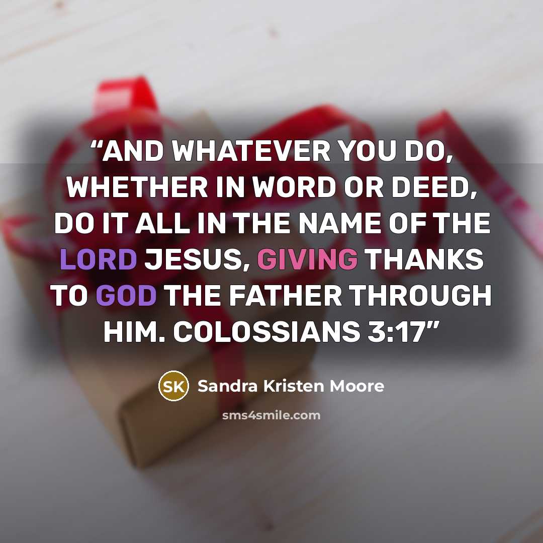 “AND WHATEVER YOU DO, WHETHER IN WORD OR DEED, DO IT ALL IN THE NAME OF THE LORD JESUS, GIVING THANKS TO GOD THE FATHER THROUGH HIM. COLOSSIANS 3:17” quote by Sandra Kristen Moore