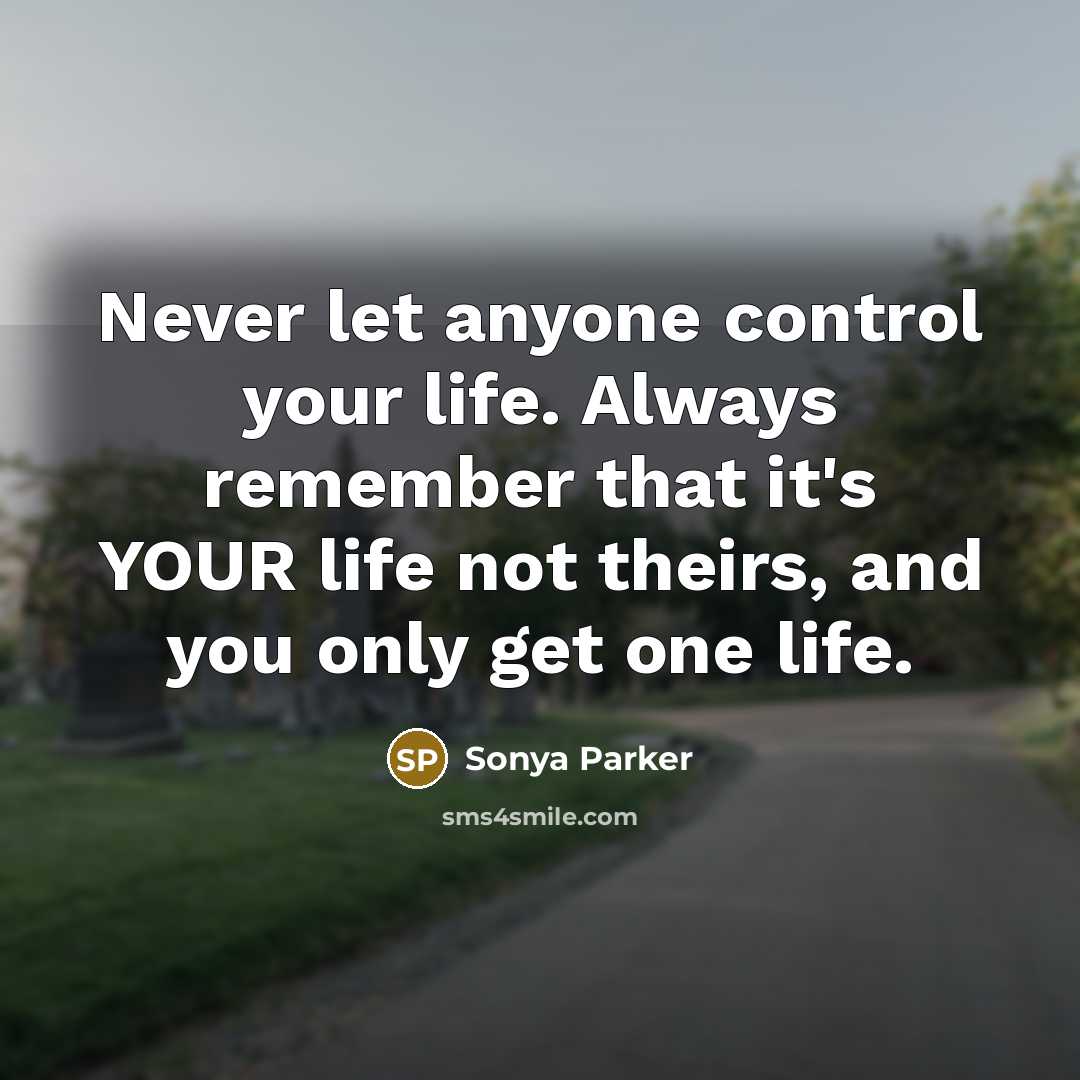 “Never let anyone control your life. Always remember that it's YOUR life not theirs, and you only get one life.” quote by Sonya Parker