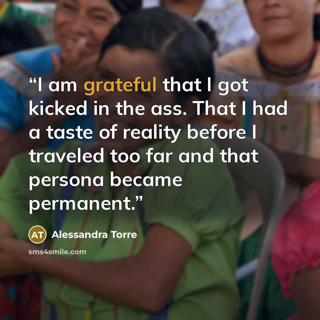 “I am grateful that I got kicked in the ass. That I had a taste of reality before I traveled too far and that persona became permanent.” quote by Alessandra Torre