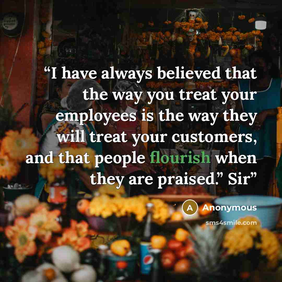 “I have always believed that the way you treat your employees is the way they will treat your customers, and that people flourish when they are praised.” Sir” quote by Anonymous