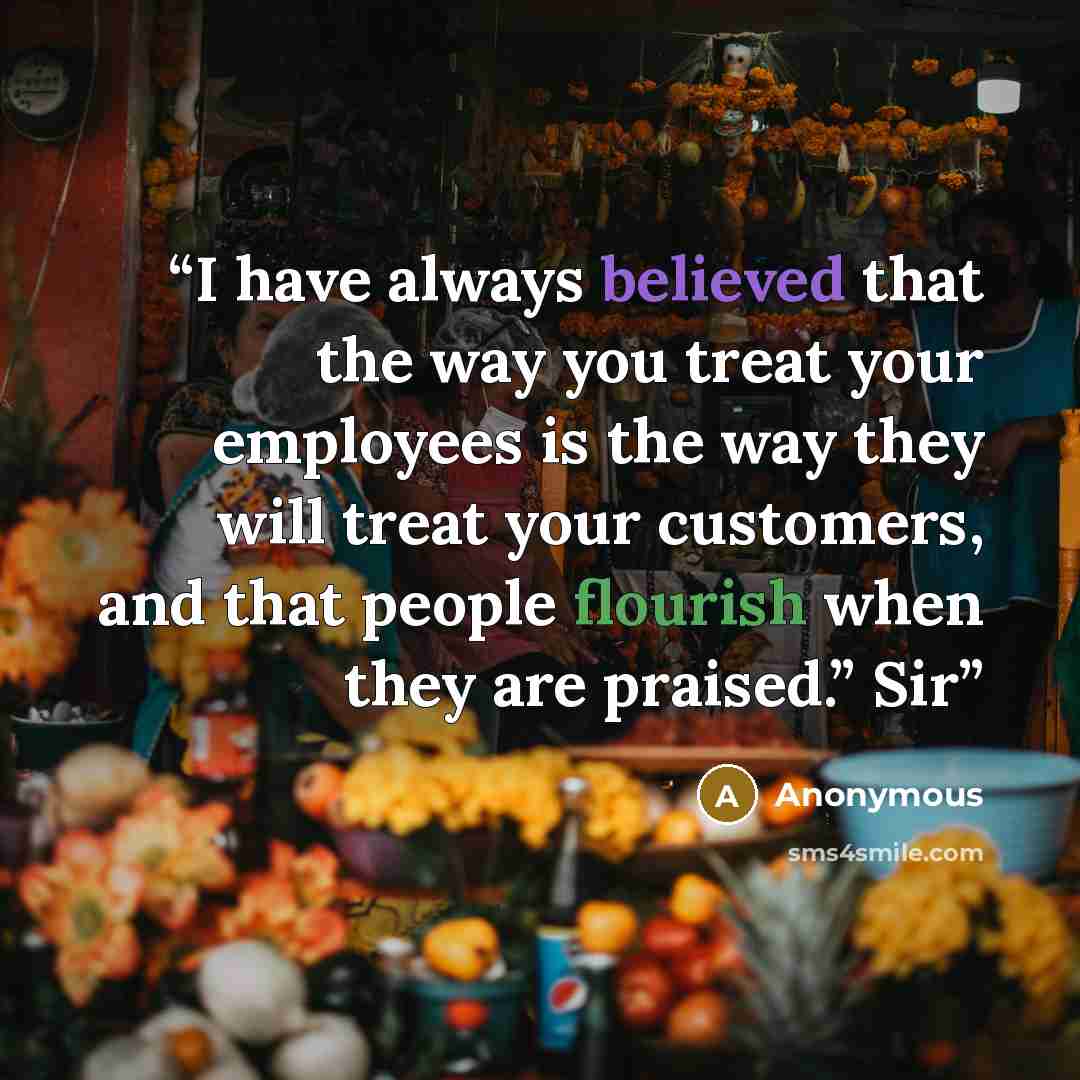 “I have always believed that the way you treat your employees is the way they will treat your customers, and that people flourish when they are praised.” Sir” quote by Anonymous