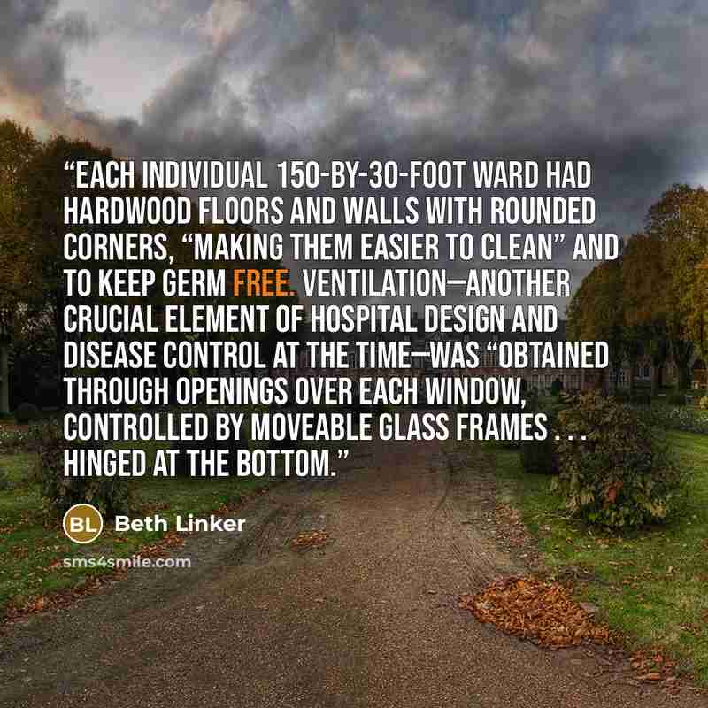 “Each individual 150-by-30-foot ward had hardwood floors and walls with rounded corners, “making them easier to clean” and to keep germ free. Ventilation—another crucial element of hospital design and disease control at the time—was “obtained through openings over each window, controlled by…” quote by Beth Linker