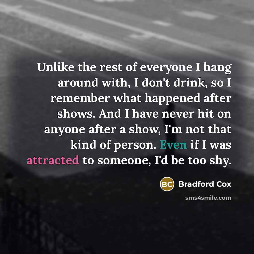 “Unlike the rest of everyone I hang around with, I don't drink, so I remember what happened after shows. And I have never hit on anyone after a show, I'm not that kind of person. Even if I was attracted to someone, I'd be too shy.” quote by Bradford Cox