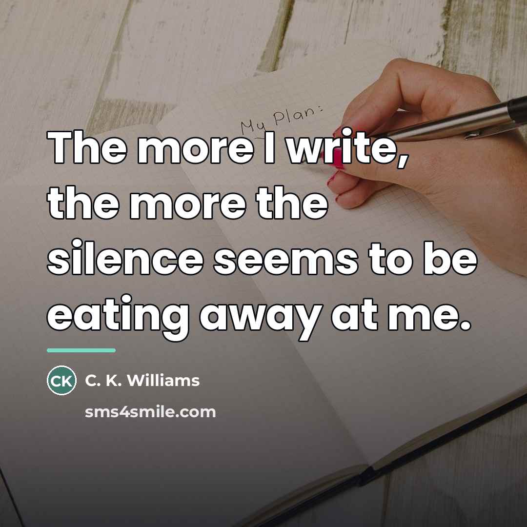 “The more I write, the more the silence seems to…” quote by C. K. Williams