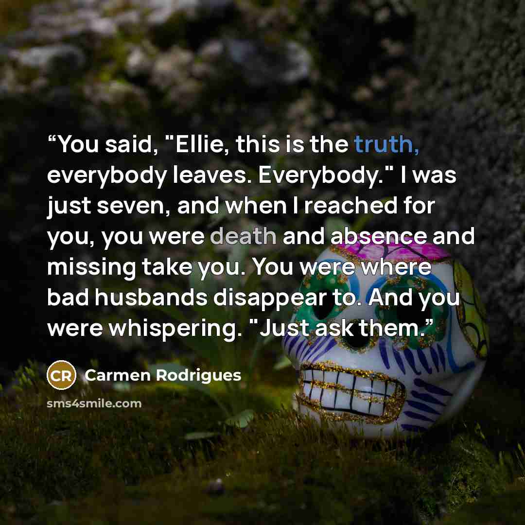 “You said, "Ellie, this is the truth, everybody leaves. Everybody." I was just seven, and when I reached for you, you were death and absence and missing take you. You were where bad husbands disappear to. And you were whispering. "Just ask them.” quote by Carmen Rodrigues