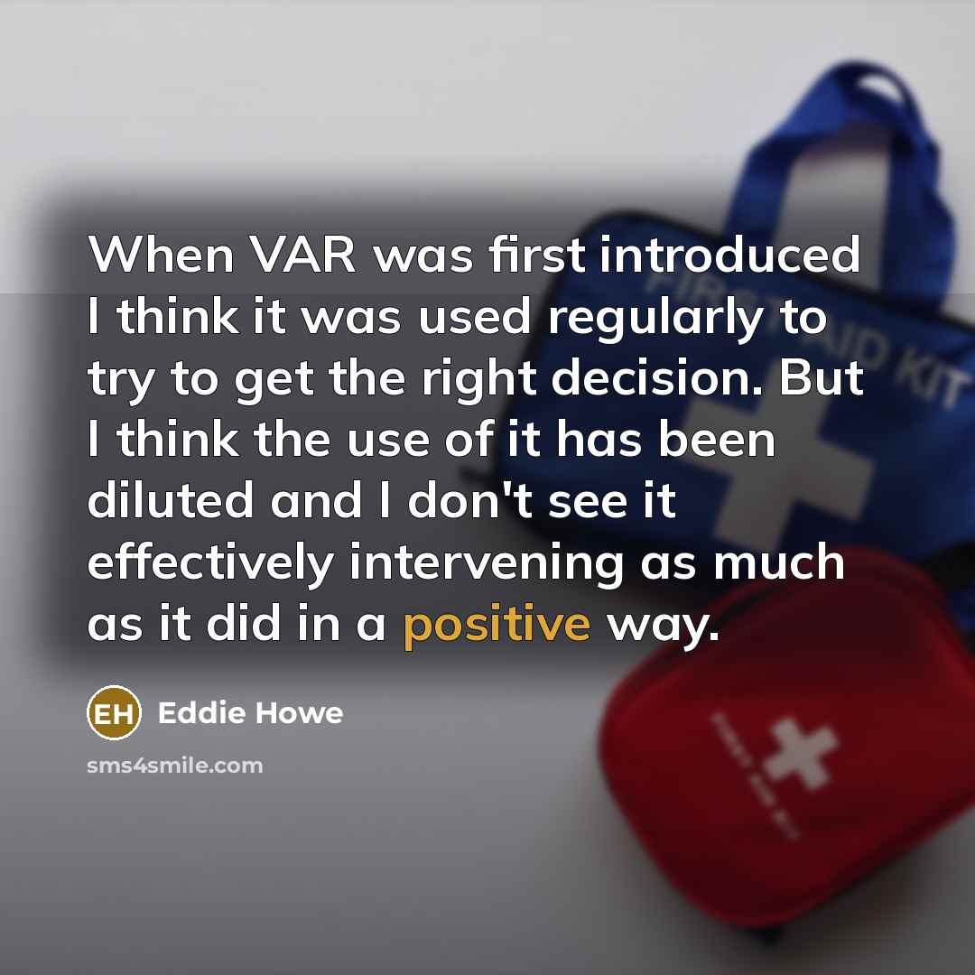 “When VAR was first introduced I think it was used regularly to try to get the right decision. But I think the use of it has been diluted and I don't see it effectively intervening as much as it did in a positive way.” quote by Eddie Howe