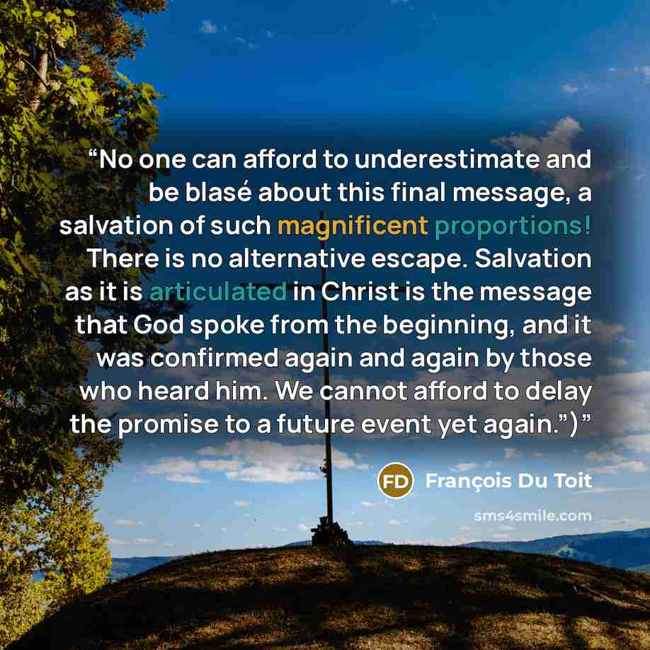 “No one can afford to underestimate and be blasé about this final message, a salvation of such magnificent proportions! There is no alternative escape. Salvation as it is articulated in Christ is the message that God spoke from the beginning, and it was confirmed again and again by those who heard…” quote by François Du Toit