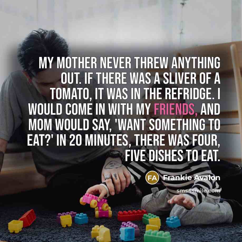 “My mother never threw anything out. If there was a sliver of a tomato, it was in the refridge. I would come in with my friends, and Mom would say, 'Want something to eat?' In 20 minutes, there was four, five dishes to eat.” quote by Frankie Avalon