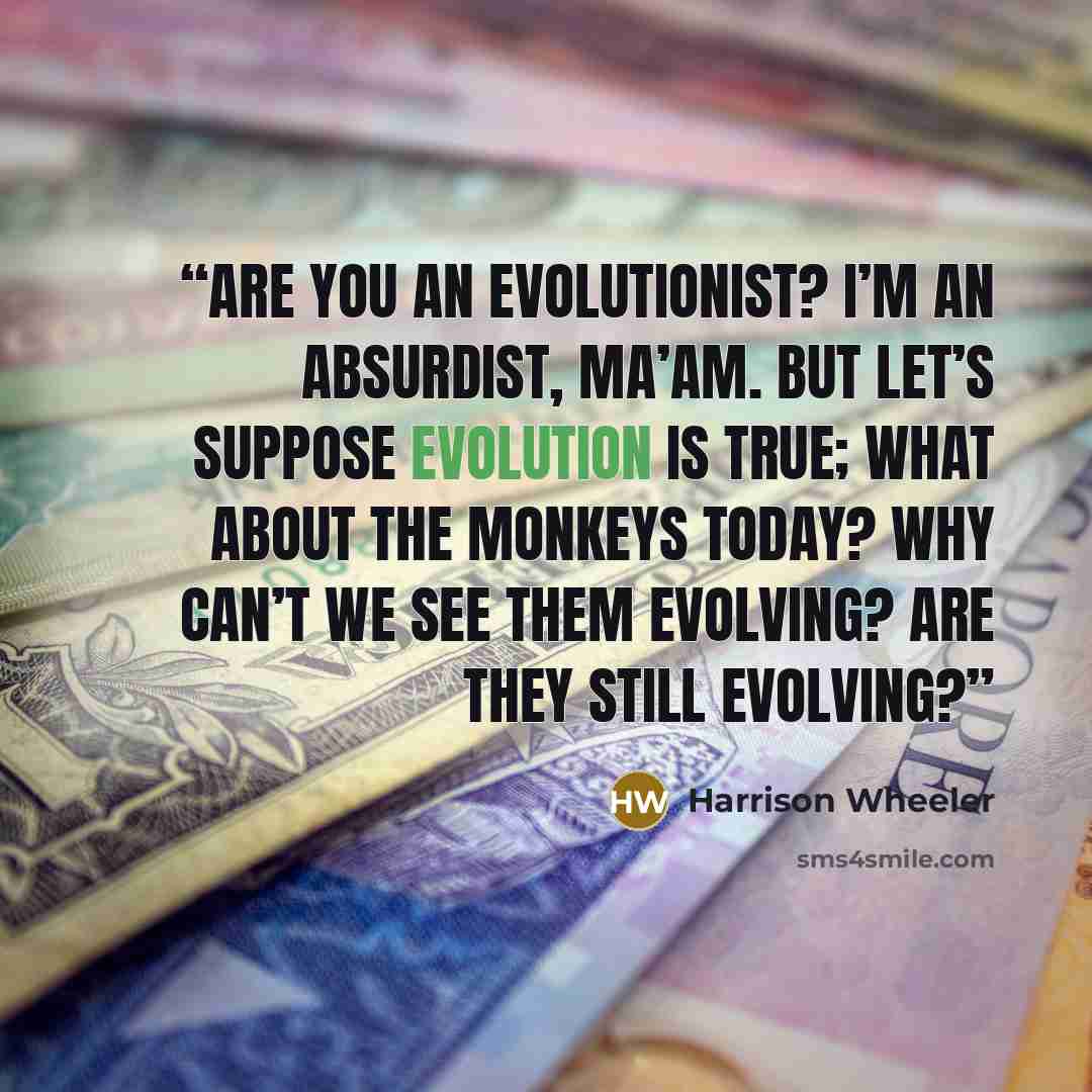“Are you an evolutionist? I’m an absurdist, ma’am. But let’s suppose evolution is true; what about the monkeys today? Why can’t we see them evolving? Are they still evolving?” quote by Harrison Wheeler