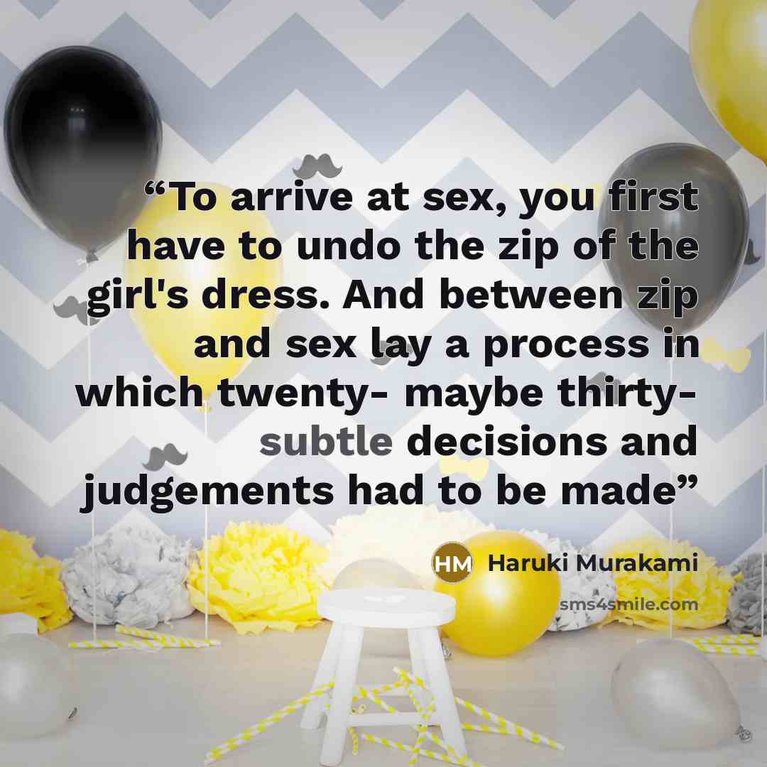 “To arrive at sex, you first have to undo the zip of the girl's dress. And between zip and sex lay a process in which twenty- maybe thirty- subtle decisions and judgements had to be made” quote by Haruki Murakami