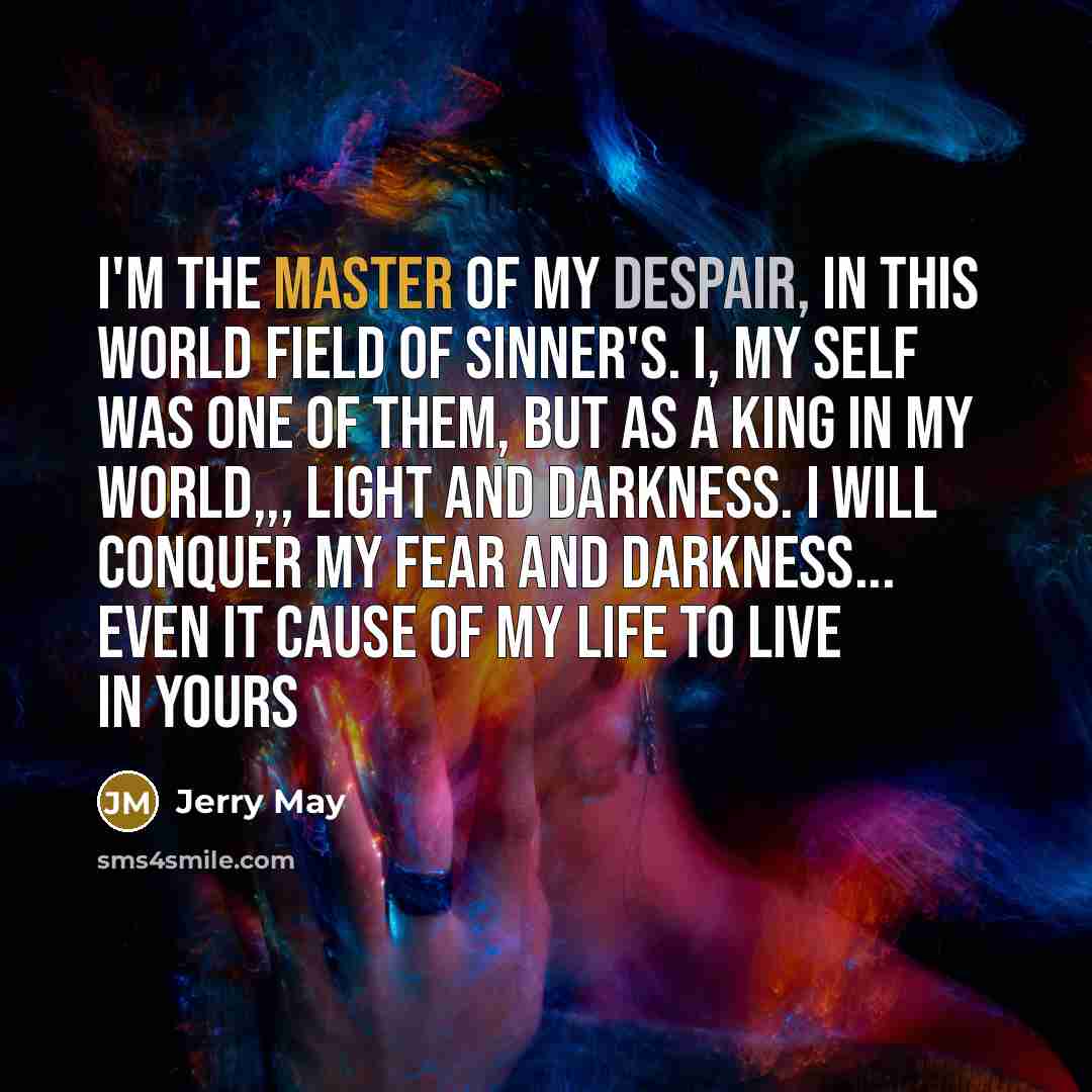 “I'm the master of my despair, in this world field of sinner's. I, my self was one of them, but as a king in my world,,, light and darkness. I will conquer my fear and darkness... even it cause of my life to live in yours” quote by Jerry May