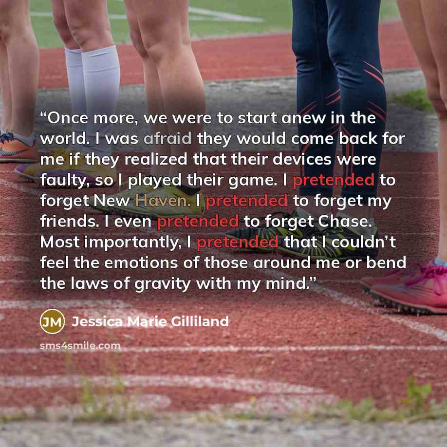 “Once more, we were to start anew in the world. I was afraid they would come back for me if they realized that their devices were faulty, so I played their game. I pretended to forget New Haven. I pretended to forget my friends. I even pretended to forget Chase. Most importantly, I pretended that I…” quote by Jessica Marie Gilliland
