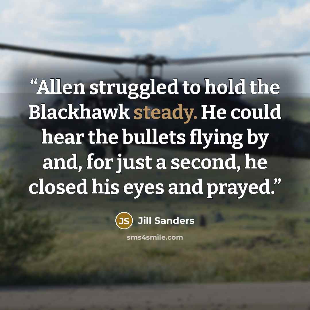 “Allen struggled to hold the Blackhawk steady. He could hear the bullets flying by and, for just a second, he closed his eyes and prayed.” quote by Jill Sanders