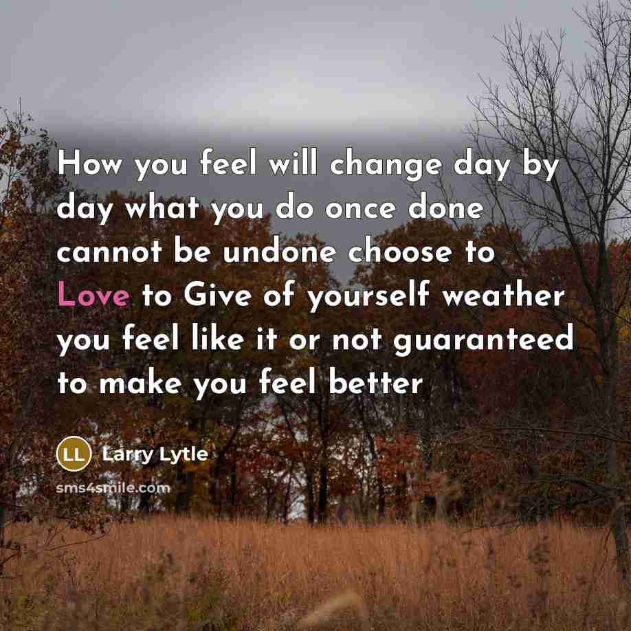 “How you feel will change day by day what you do once done cannot be undone choose to Love to Give of yourself weather you feel like it or not guaranteed to make you feel better” quote by Larry Lytle