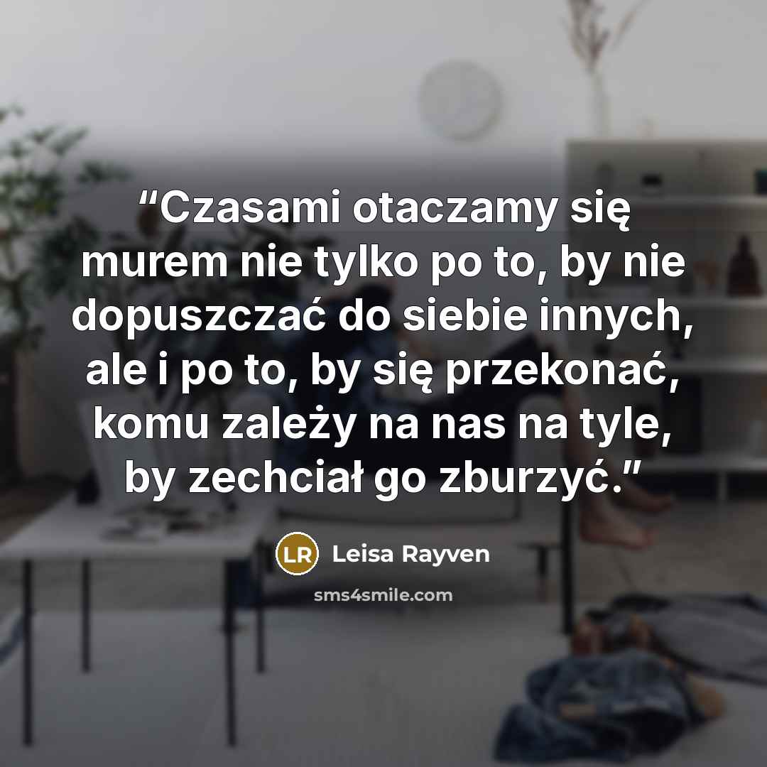 “Czasami otaczamy się murem nie tylko po to, by nie dopuszczać do siebie innych, ale i po to, by się przekonać, komu zależy na nas na tyle, by zechciał go zburzyć.” quote by Leisa Rayven