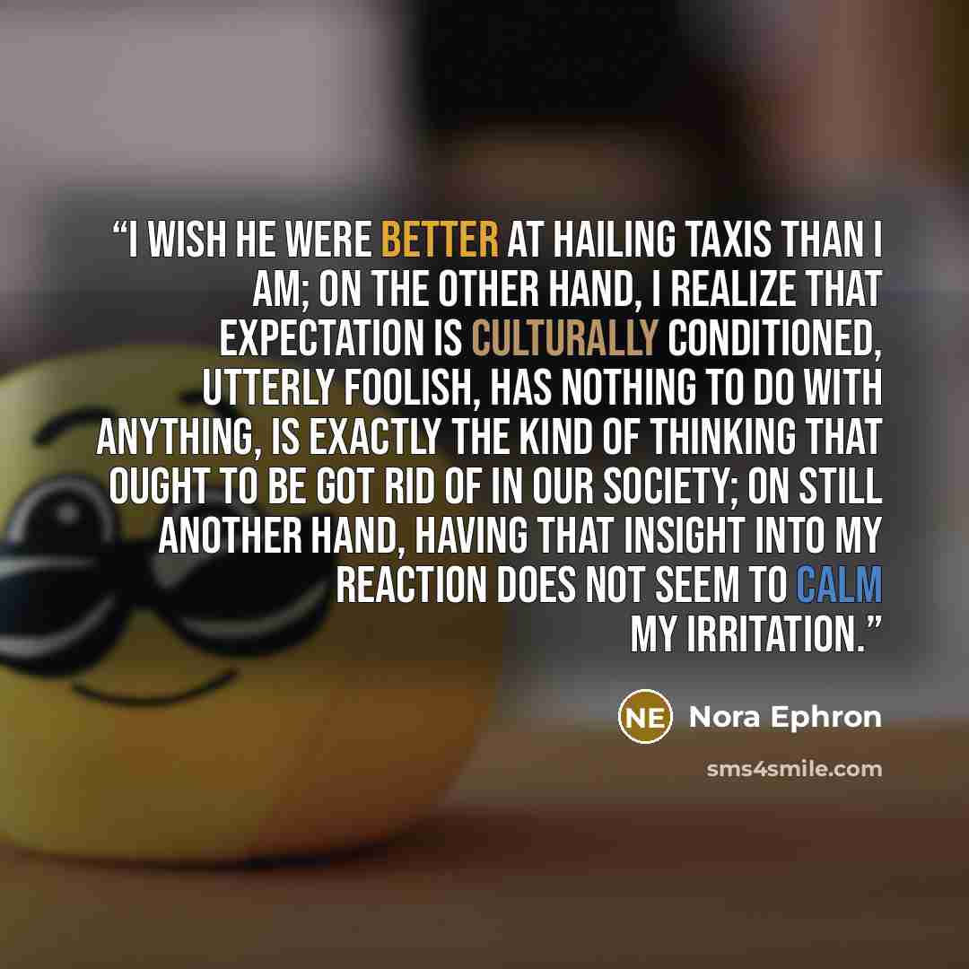 “I wish he were better at hailing taxis than I am; on the other hand, I realize that expectation is culturally conditioned, utterly foolish, has nothing to do with anything, is exactly the kind of thinking that ought to be got rid of in our society; on still another hand, having that insight into…” quote by Nora Ephron