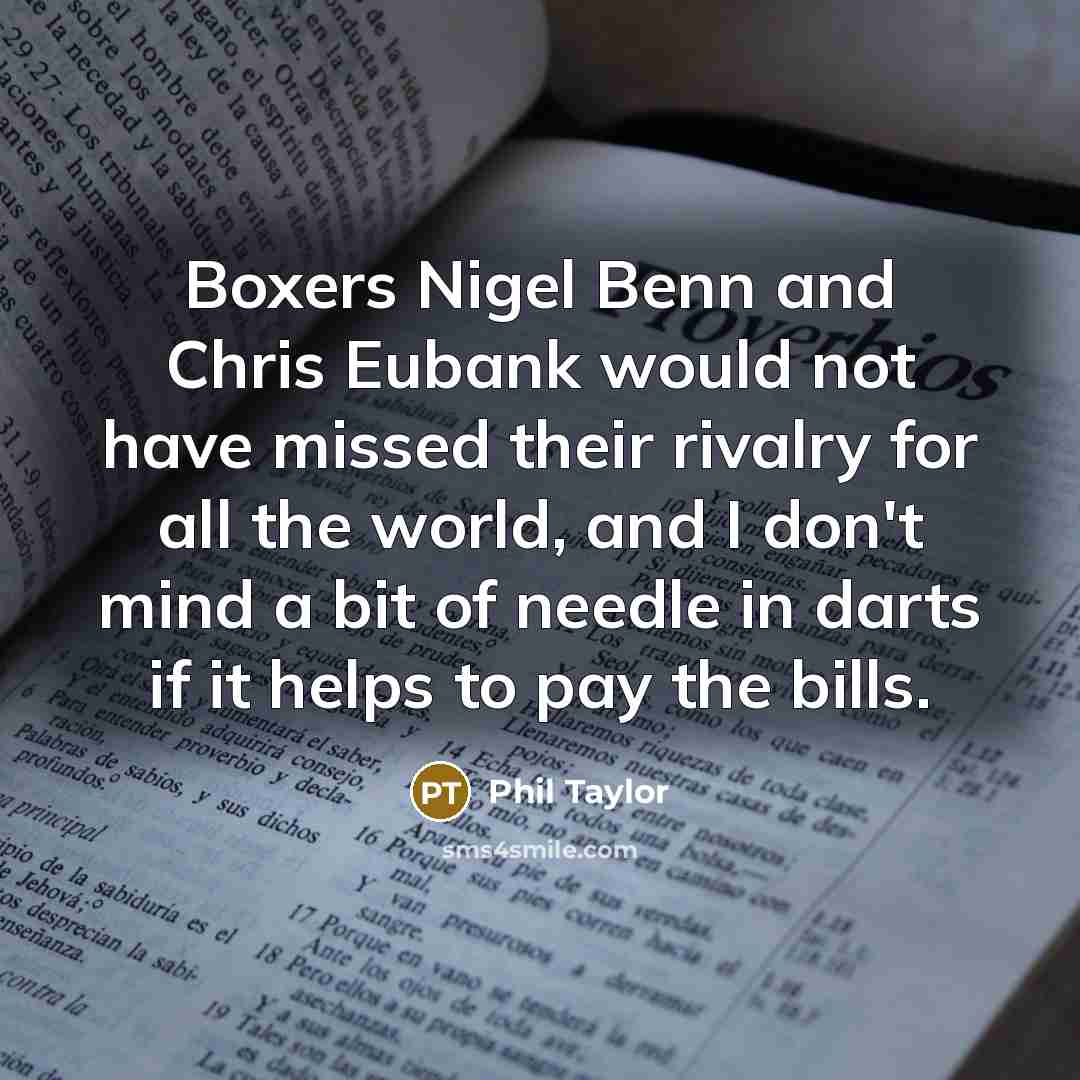 “Boxers Nigel Benn and Chris Eubank would not have missed their rivalry for all the world, and I don't mind a bit of needle in darts if it helps to pay the bills.” quote by Phil Taylor