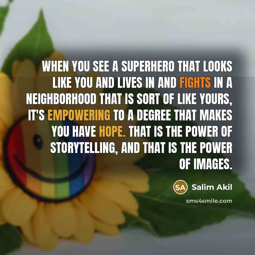 “When you see a superhero that looks like you and lives in and fights in a neighborhood that is sort of like yours, it's empowering to a degree that makes you have hope. That is the power of storytelling, and that is the power of images.” quote by Salim Akil
