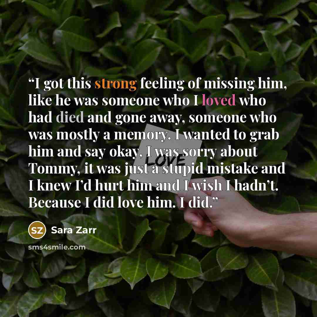 “I got this strong feeling of missing him, like he was someone who I loved who had died and gone away, someone who was mostly a memory. I wanted to grab him and say okay, I was sorry about Tommy, it was just a stupid mistake and I knew I’d hurt him and I wish I hadn’t. Because I did love him. I did.” quote by Sara Zarr