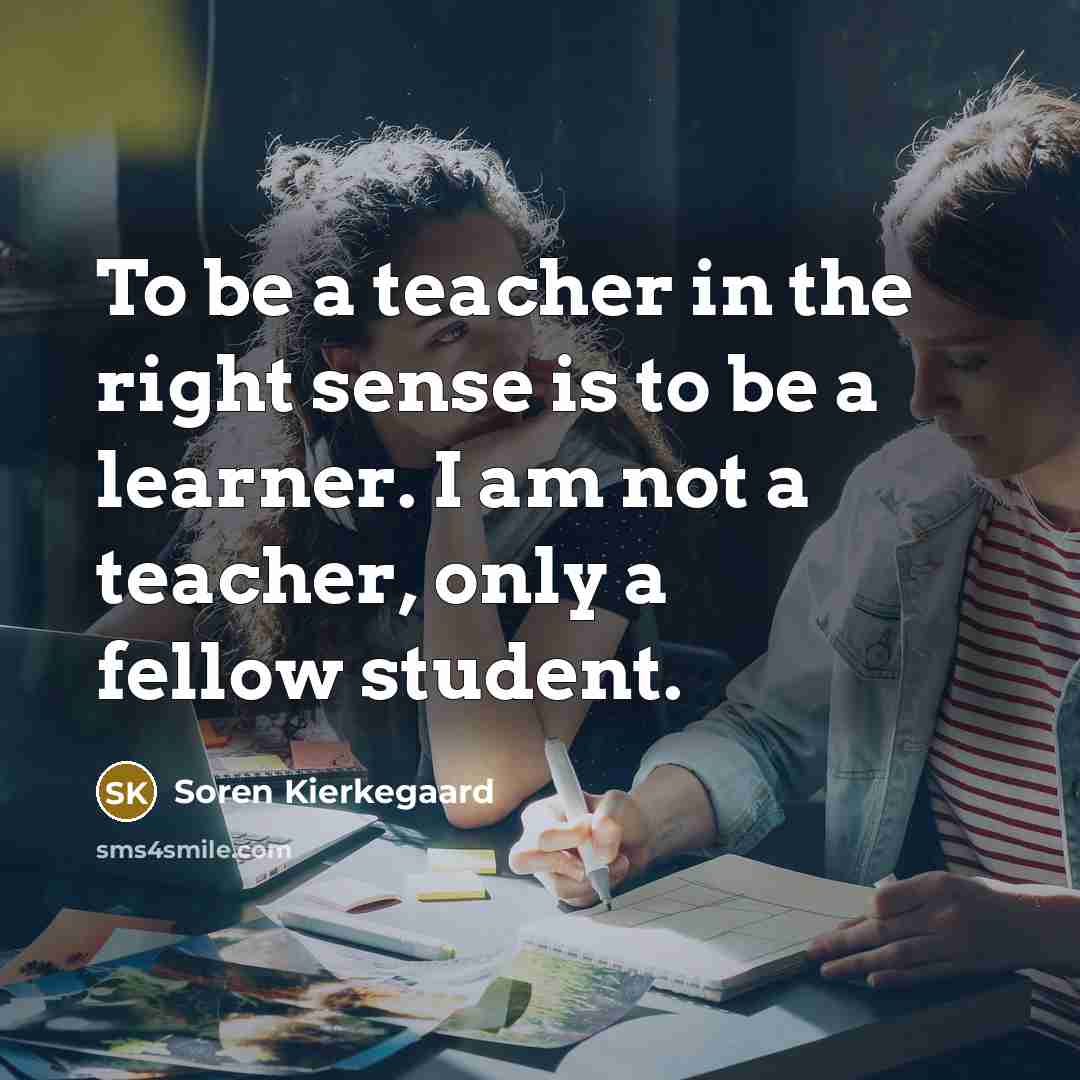 “To be a teacher in the right sense is to be a learner. I am not a teacher, only a fellow student.” quote by Soren Kierkegaard