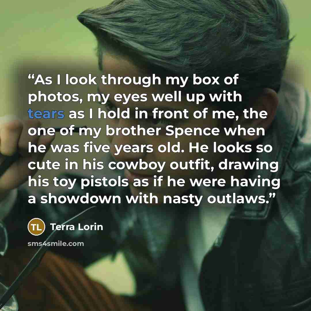 “As I look through my box of photos, my eyes well up with tears as I hold in front of me, the one of my brother Spence when he was five years old. He looks so cute in his cowboy outfit, drawing his toy pistols as if he were having a showdown with nasty outlaws.” quote by Terra Lorin